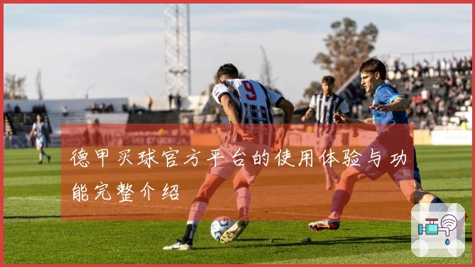 德甲买球官方平台的使用体验与功能完整介绍